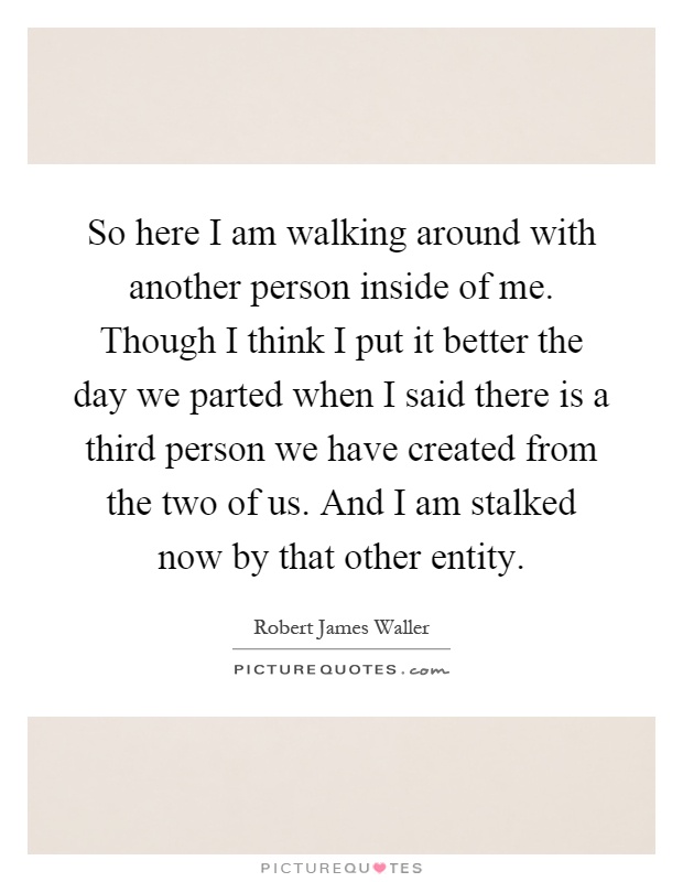 So here I am walking around with another person inside of me. Though I think I put it better the day we parted when I said there is a third person we have created from the two of us. And I am stalked now by that other entity Picture Quote #1