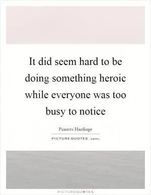 It did seem hard to be doing something heroic while everyone was too busy to notice Picture Quote #1