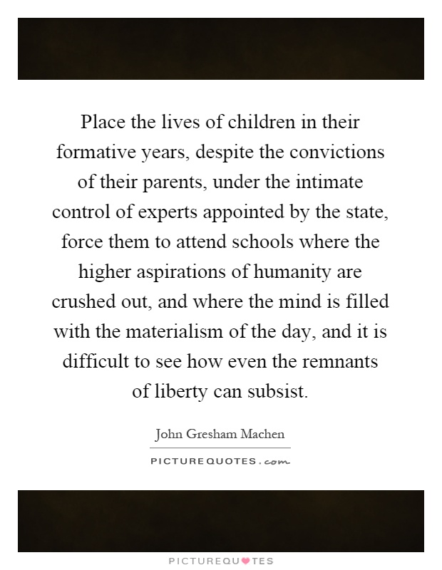 Place the lives of children in their formative years, despite the convictions of their parents, under the intimate control of experts appointed by the state, force them to attend schools where the higher aspirations of humanity are crushed out, and where the mind is filled with the materialism of the day, and it is difficult to see how even the remnants of liberty can subsist Picture Quote #1