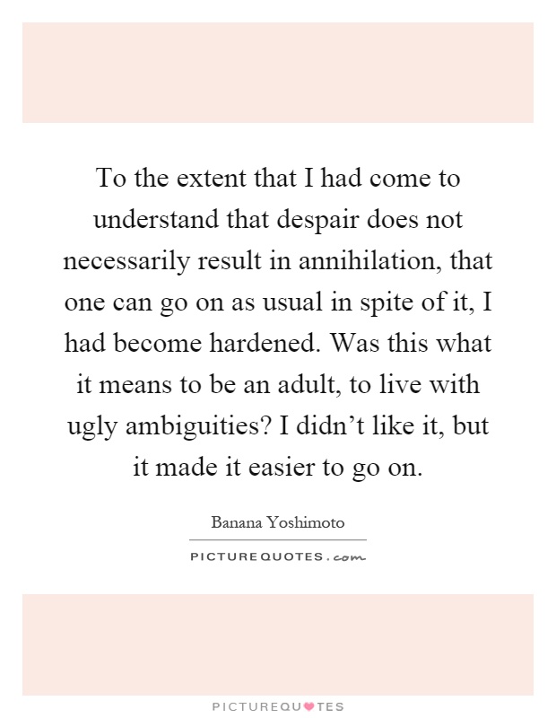 To the extent that I had come to understand that despair does not necessarily result in annihilation, that one can go on as usual in spite of it, I had become hardened. Was this what it means to be an adult, to live with ugly ambiguities? I didn't like it, but it made it easier to go on Picture Quote #1