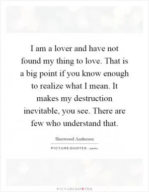 I am a lover and have not found my thing to love. That is a big point if you know enough to realize what I mean. It makes my destruction inevitable, you see. There are few who understand that Picture Quote #1