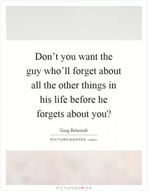 Don’t you want the guy who’ll forget about all the other things in his life before he forgets about you? Picture Quote #1