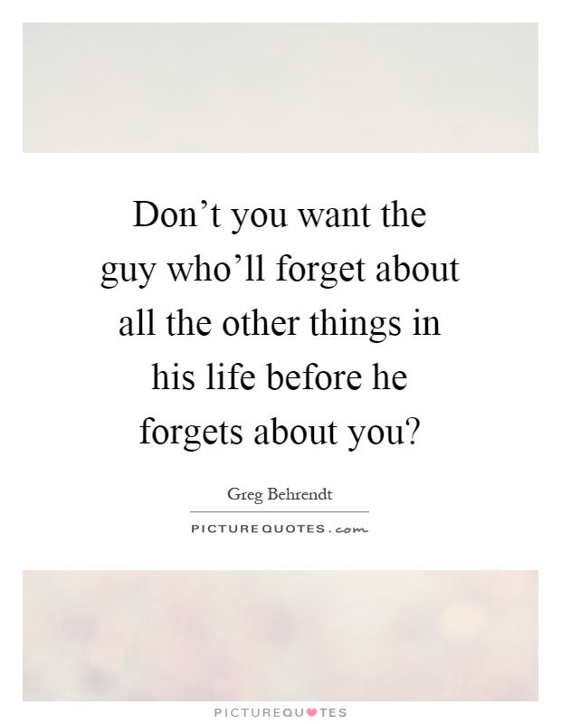 Don't you want the guy who'll forget about all the other things in his life before he forgets about you? Picture Quote #1