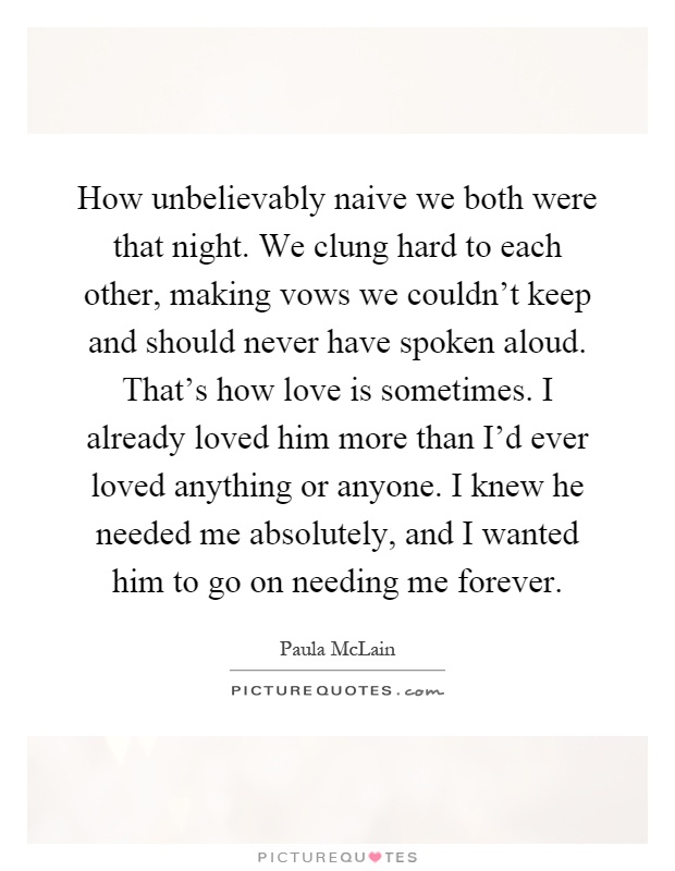 How unbelievably naive we both were that night. We clung hard to each other, making vows we couldn't keep and should never have spoken aloud. That's how love is sometimes. I already loved him more than I'd ever loved anything or anyone. I knew he needed me absolutely, and I wanted him to go on needing me forever Picture Quote #1
