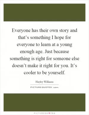 Everyone has their own story and that’s something I hope for everyone to learn at a young enough age. Just because something is right for someone else doesn’t make it right for you. It’s cooler to be yourself Picture Quote #1