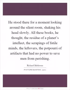 He stood there for a moment looking around the silent room, shaking his head slowly. All these books, he thought, the residue of a planet’s intellect, the scrapings of futile minds, the leftovers, the potpourri of artifacts that had no power to save men from perishing Picture Quote #1