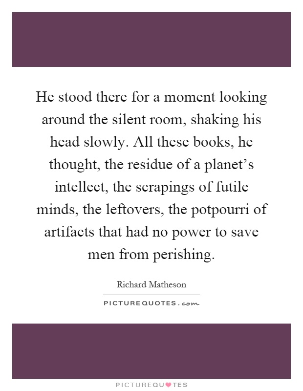 He stood there for a moment looking around the silent room, shaking his head slowly. All these books, he thought, the residue of a planet's intellect, the scrapings of futile minds, the leftovers, the potpourri of artifacts that had no power to save men from perishing Picture Quote #1