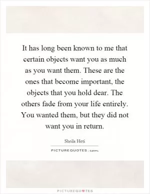 It has long been known to me that certain objects want you as much as you want them. These are the ones that become important, the objects that you hold dear. The others fade from your life entirely. You wanted them, but they did not want you in return Picture Quote #1