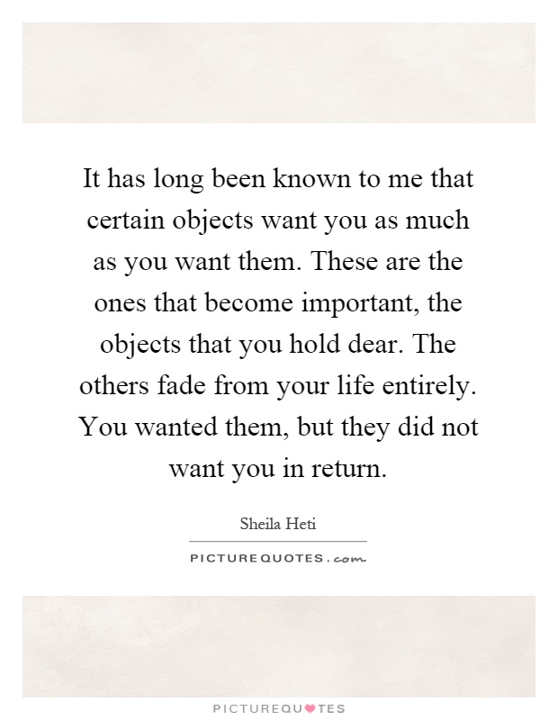 It has long been known to me that certain objects want you as much as you want them. These are the ones that become important, the objects that you hold dear. The others fade from your life entirely. You wanted them, but they did not want you in return Picture Quote #1