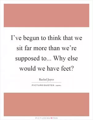 I’ve begun to think that we sit far more than we’re supposed to... Why else would we have feet? Picture Quote #1
