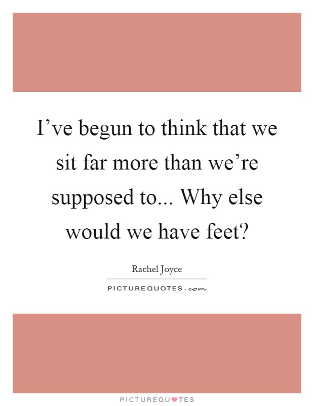 I've begun to think that we sit far more than we're supposed to... Why else would we have feet? Picture Quote #1