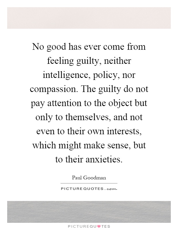 No good has ever come from feeling guilty, neither intelligence, policy, nor compassion. The guilty do not pay attention to the object but only to themselves, and not even to their own interests, which might make sense, but to their anxieties Picture Quote #1