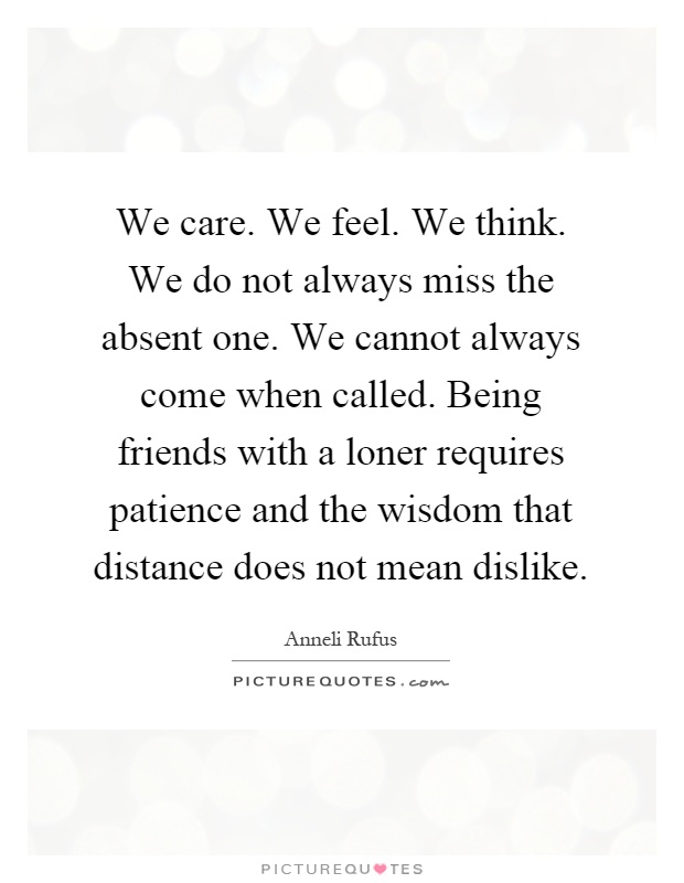 We care. We feel. We think. We do not always miss the absent one. We cannot always come when called. Being friends with a loner requires patience and the wisdom that distance does not mean dislike Picture Quote #1