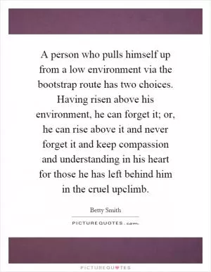 A person who pulls himself up from a low environment via the bootstrap route has two choices. Having risen above his environment, he can forget it; or, he can rise above it and never forget it and keep compassion and understanding in his heart for those he has left behind him in the cruel upclimb Picture Quote #1