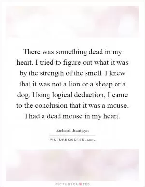 There was something dead in my heart. I tried to figure out what it was by the strength of the smell. I knew that it was not a lion or a sheep or a dog. Using logical deduction, I came to the conclusion that it was a mouse. I had a dead mouse in my heart Picture Quote #1