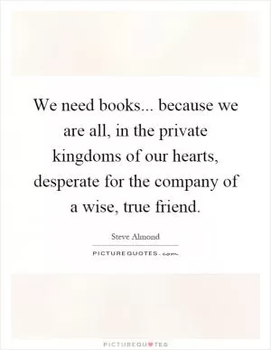 We need books... because we are all, in the private kingdoms of our hearts, desperate for the company of a wise, true friend Picture Quote #1