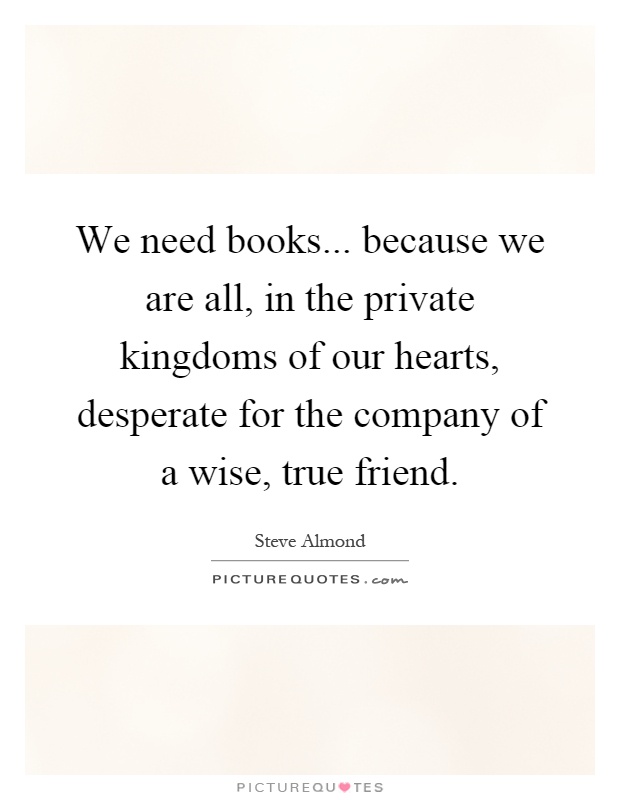 We need books... because we are all, in the private kingdoms of our hearts, desperate for the company of a wise, true friend Picture Quote #1