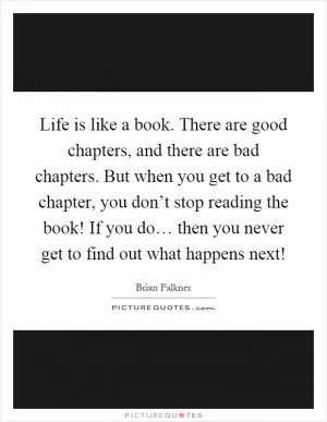 Life is like a book. There are good chapters, and there are bad chapters. But when you get to a bad chapter, you don’t stop reading the book! If you do… then you never get to find out what happens next! Picture Quote #1