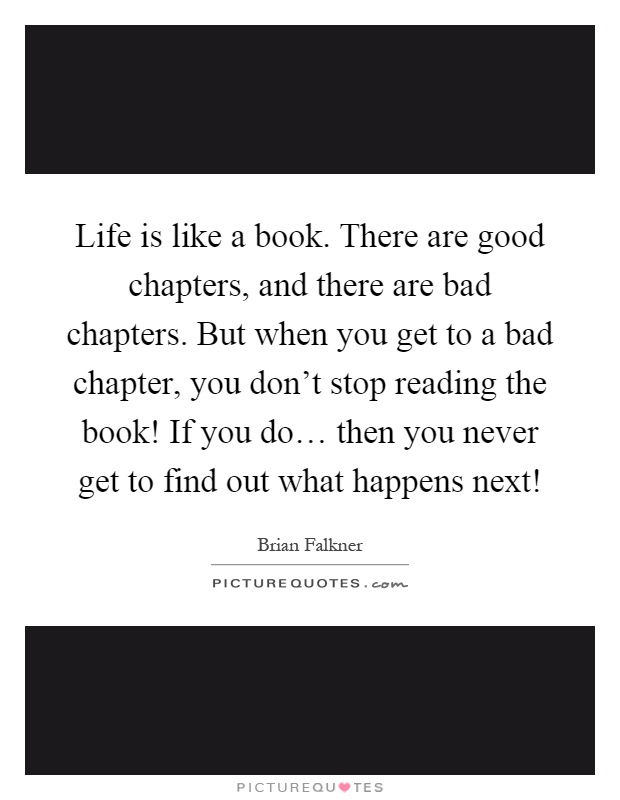 Life is like a book. There are good chapters, and there are bad chapters. But when you get to a bad chapter, you don't stop reading the book! If you do… then you never get to find out what happens next! Picture Quote #1