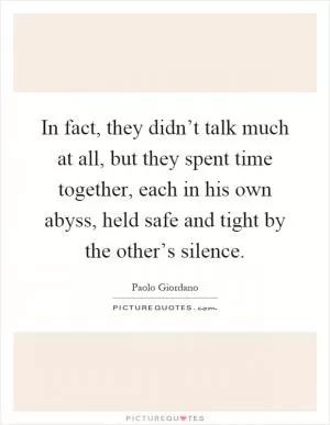 In fact, they didn’t talk much at all, but they spent time together, each in his own abyss, held safe and tight by the other’s silence Picture Quote #1
