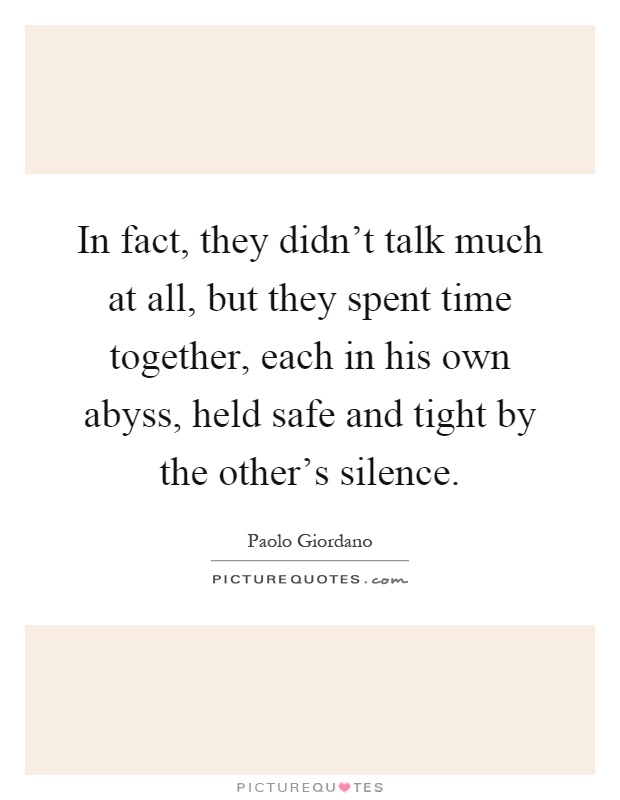 In fact, they didn't talk much at all, but they spent time together, each in his own abyss, held safe and tight by the other's silence Picture Quote #1