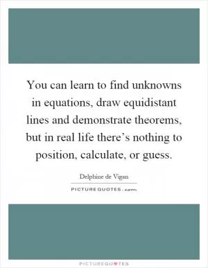 You can learn to find unknowns in equations, draw equidistant lines and demonstrate theorems, but in real life there’s nothing to position, calculate, or guess Picture Quote #1