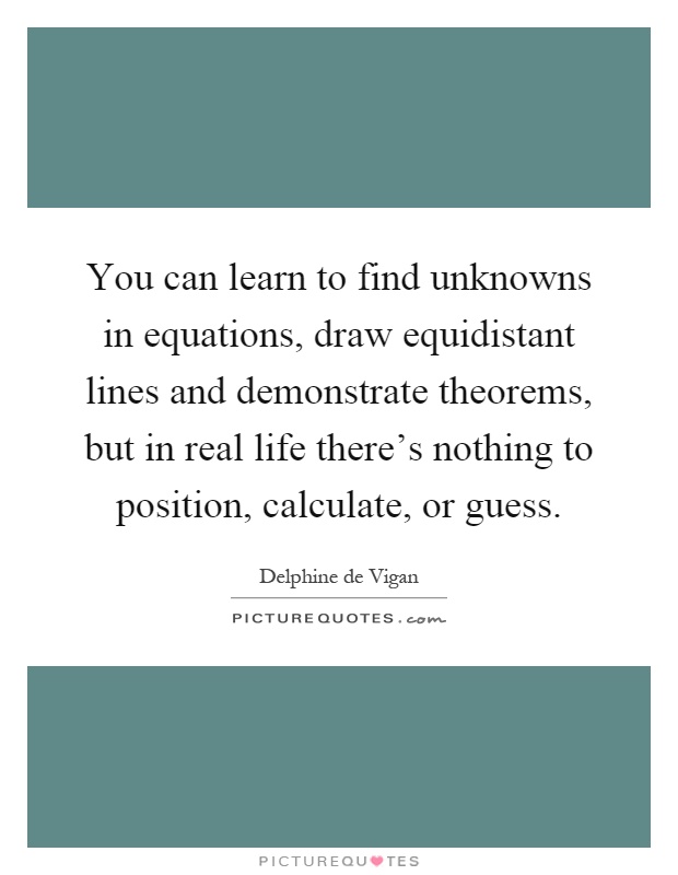 You can learn to find unknowns in equations, draw equidistant lines and demonstrate theorems, but in real life there's nothing to position, calculate, or guess Picture Quote #1