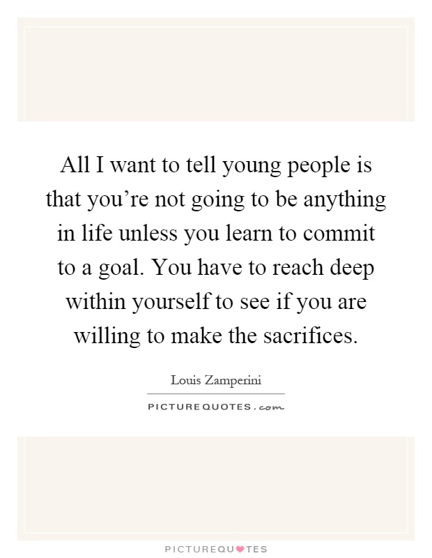 All I want to tell young people is that you're not going to be anything in life unless you learn to commit to a goal. You have to reach deep within yourself to see if you are willing to make the sacrifices Picture Quote #1