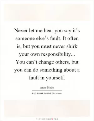 Never let me hear you say it’s someone else’s fault. It often is, but you must never shirk your own responsibility... You can’t change others, but you can do something about a fault in yourself Picture Quote #1