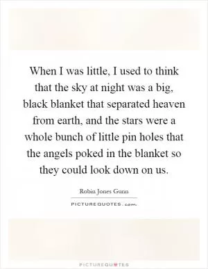 When I was little, I used to think that the sky at night was a big, black blanket that separated heaven from earth, and the stars were a whole bunch of little pin holes that the angels poked in the blanket so they could look down on us Picture Quote #1