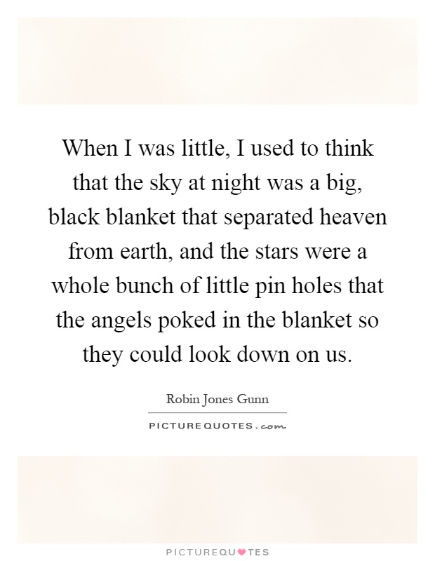 When I was little, I used to think that the sky at night was a big, black blanket that separated heaven from earth, and the stars were a whole bunch of little pin holes that the angels poked in the blanket so they could look down on us Picture Quote #1