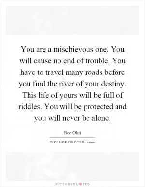 You are a mischievous one. You will cause no end of trouble. You have to travel many roads before you find the river of your destiny. This life of yours will be full of riddles. You will be protected and you will never be alone Picture Quote #1
