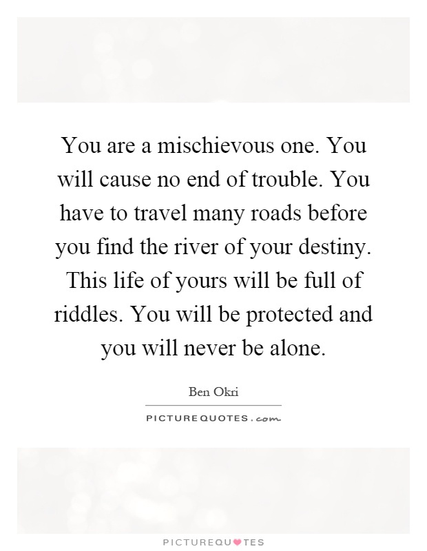 You are a mischievous one. You will cause no end of trouble. You have to travel many roads before you find the river of your destiny. This life of yours will be full of riddles. You will be protected and you will never be alone Picture Quote #1