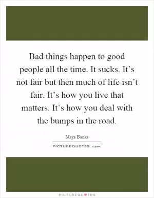 Bad things happen to good people all the time. It sucks. It’s not fair but then much of life isn’t fair. It’s how you live that matters. It’s how you deal with the bumps in the road Picture Quote #1
