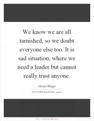 We know we are all tarnished, so we doubt everyone else too. It is sad situation, where we need a leader but cannot really trust anyone Picture Quote #1