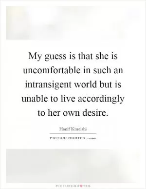 My guess is that she is uncomfortable in such an intransigent world but is unable to live accordingly to her own desire Picture Quote #1