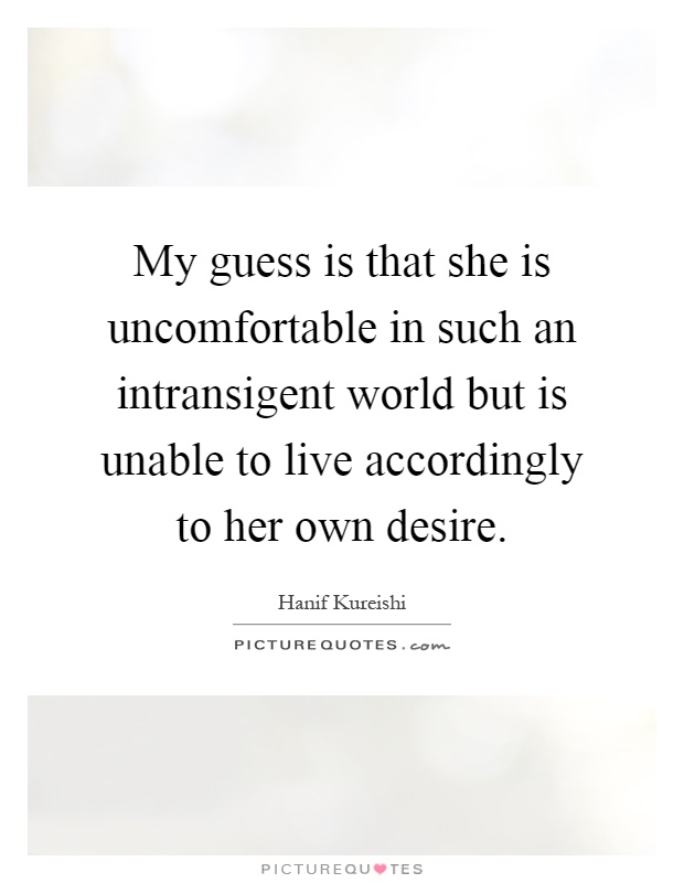 My guess is that she is uncomfortable in such an intransigent world but is unable to live accordingly to her own desire Picture Quote #1