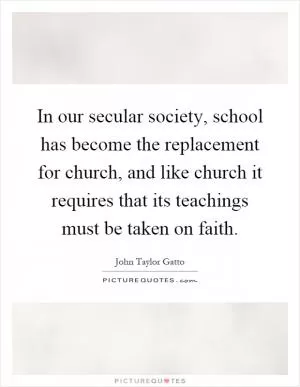 In our secular society, school has become the replacement for church, and like church it requires that its teachings must be taken on faith Picture Quote #1