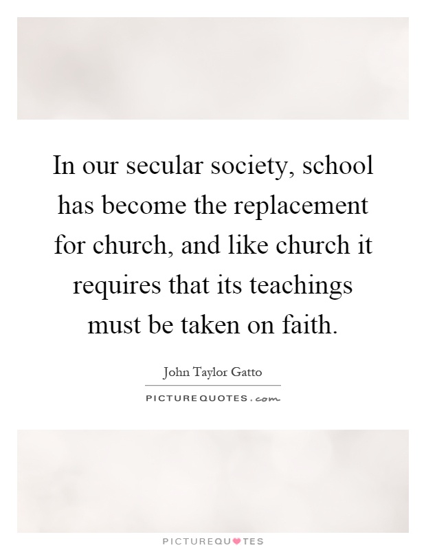 In our secular society, school has become the replacement for church, and like church it requires that its teachings must be taken on faith Picture Quote #1