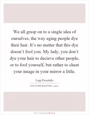 We all grasp on to a single idea of ourselves, the way aging people dye their hair. It’s no matter that this dye doesn’t fool you. My lady, you don’t dye your hair to decieve other people, or to fool yourself, but rather to cheat your image in your mirror a little Picture Quote #1