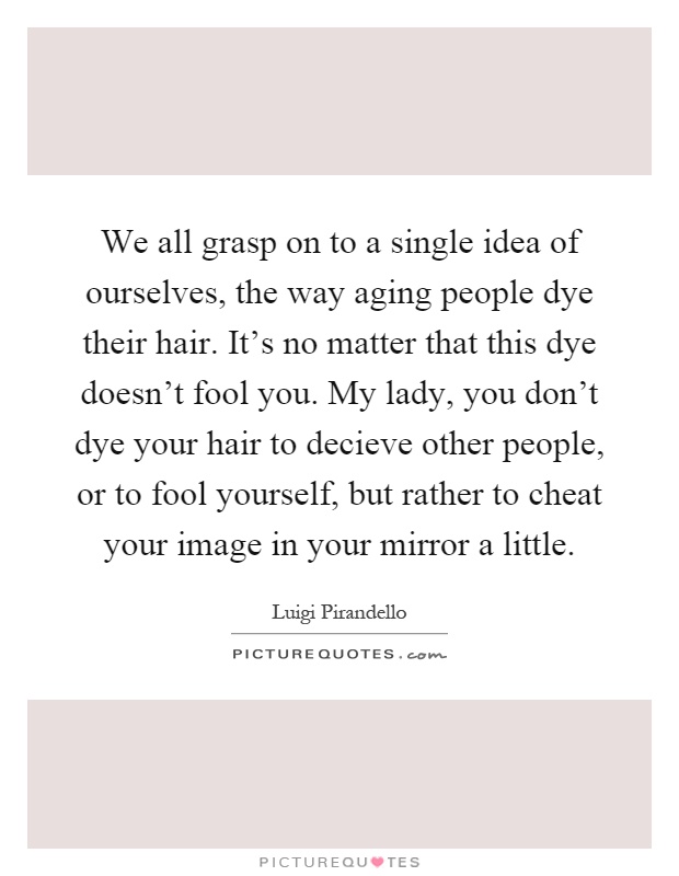 We all grasp on to a single idea of ourselves, the way aging people dye their hair. It's no matter that this dye doesn't fool you. My lady, you don't dye your hair to decieve other people, or to fool yourself, but rather to cheat your image in your mirror a little Picture Quote #1
