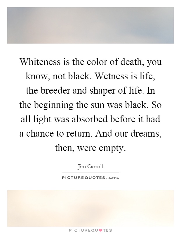 Whiteness is the color of death, you know, not black. Wetness is life, the breeder and shaper of life. In the beginning the sun was black. So all light was absorbed before it had a chance to return. And our dreams, then, were empty Picture Quote #1