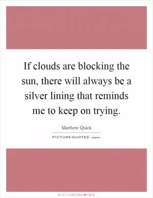 If clouds are blocking the sun, there will always be a silver lining that reminds me to keep on trying Picture Quote #1