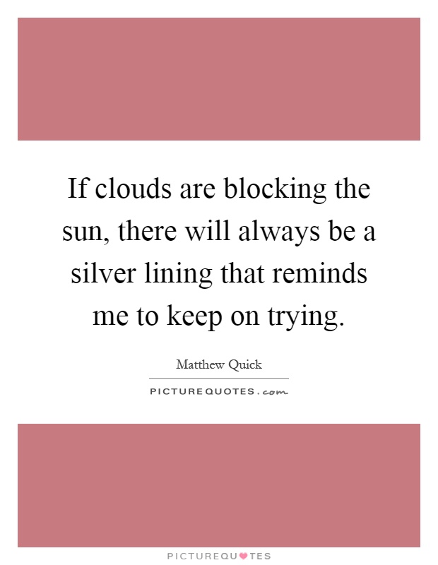 If clouds are blocking the sun, there will always be a silver lining that reminds me to keep on trying Picture Quote #1