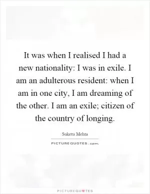 It was when I realised I had a new nationality: I was in exile. I am an adulterous resident: when I am in one city, I am dreaming of the other. I am an exile; citizen of the country of longing Picture Quote #1