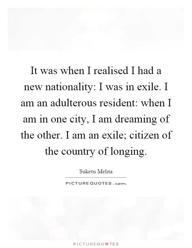 It was when I realised I had a new nationality: I was in exile. I am an adulterous resident: when I am in one city, I am dreaming of the other. I am an exile; citizen of the country of longing Picture Quote #1