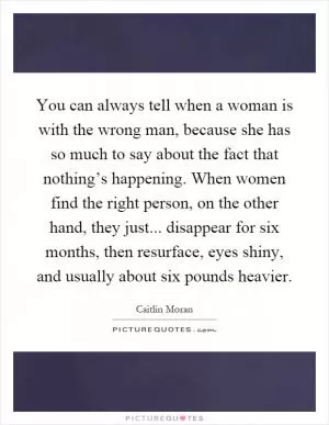 You can always tell when a woman is with the wrong man, because she has so much to say about the fact that nothing’s happening. When women find the right person, on the other hand, they just... disappear for six months, then resurface, eyes shiny, and usually about six pounds heavier Picture Quote #1