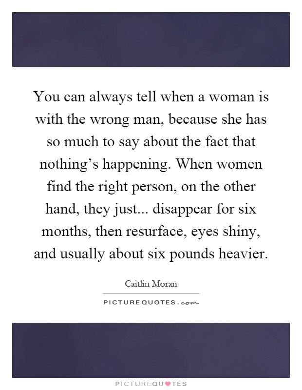 You can always tell when a woman is with the wrong man, because she has so much to say about the fact that nothing's happening. When women find the right person, on the other hand, they just... disappear for six months, then resurface, eyes shiny, and usually about six pounds heavier Picture Quote #1