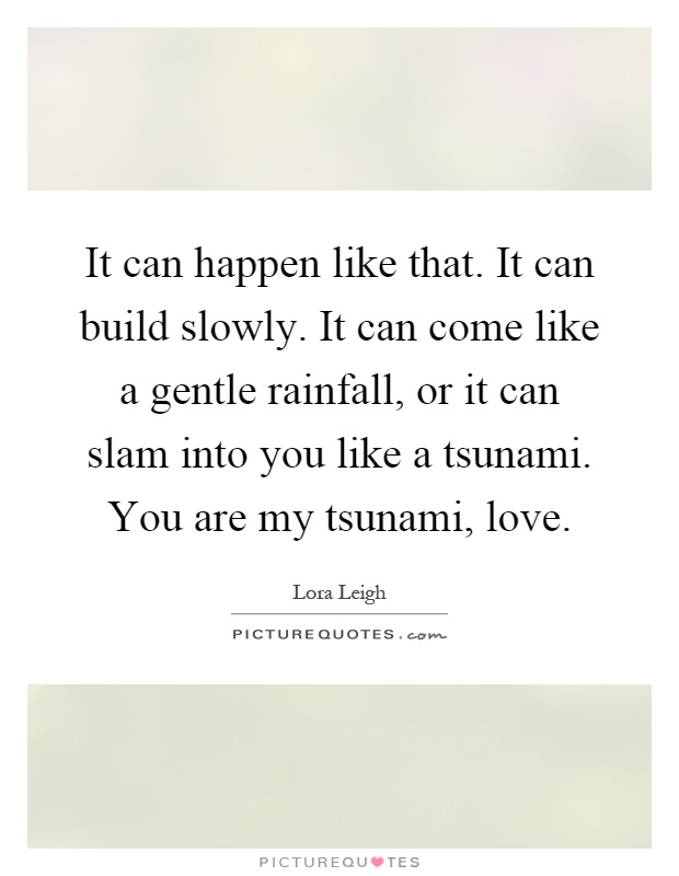 It can happen like that. It can build slowly. It can come like a gentle rainfall, or it can slam into you like a tsunami. You are my tsunami, love Picture Quote #1