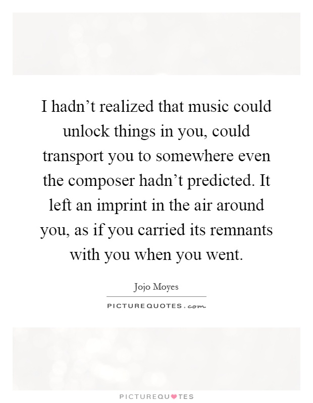 I hadn't realized that music could unlock things in you, could transport you to somewhere even the composer hadn't predicted. It left an imprint in the air around you, as if you carried its remnants with you when you went Picture Quote #1